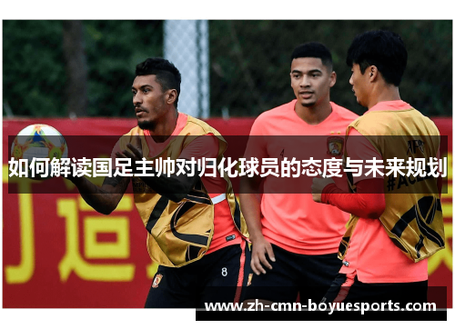 如何解读国足主帅对归化球员的态度与未来规划