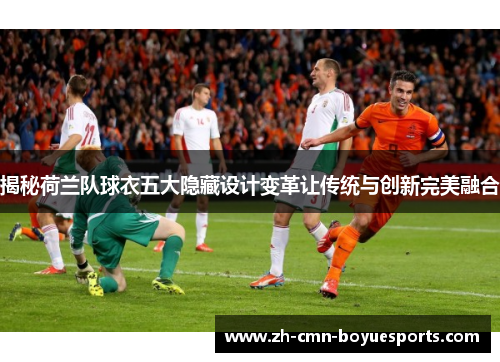 揭秘荷兰队球衣五大隐藏设计变革让传统与创新完美融合