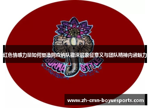 红色情感力量如何塑造阿森纳队徽深层象征意义与团队精神内涵魅力