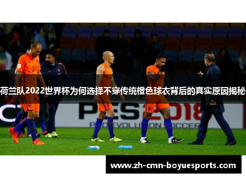 荷兰队2022世界杯为何选择不穿传统橙色球衣背后的真实原因揭秘