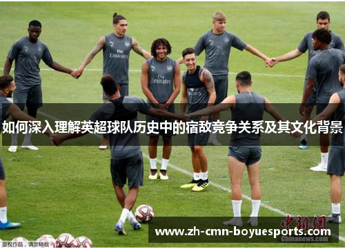如何深入理解英超球队历史中的宿敌竞争关系及其文化背景