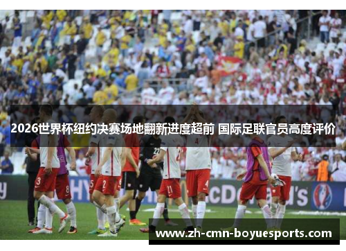 2026世界杯纽约决赛场地翻新进度超前 国际足联官员高度评价